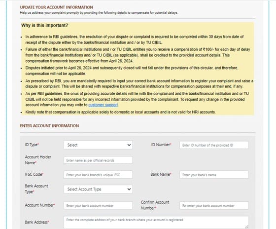 9.	At the very beginning, we were informed about a recent change in the process of raising disputes with CIBIL. You will notice a special addition in each complaint form, where you must provide your savings or current account details.

These changes are made according to the RBI's new compensation framework (RBI/2023-24/72 dated October 26, 2023). As per the new guidelines, if TransUnion CIBIL fails to resolve your complaint within 30 calendar days from the date the complaint was initiated, CIBIL will be obligated to pay a compensation of Rs. 100 for each day of delay. The compensation amount will be credited to your account within 5 working days from the complaint resolution date.

TransUnion CIBIL implemented the RBI's instructions on April 26, 2024. According to the new changes, you need to provide your savings or current account details to claim the compensation (if applicable).

Therefore, enter your savings or current account details, including the bank name, account number, IFSC code, address, and account holder name. Note that for any inaccuracies in the account details, TransUnion CIBIL will not be liable if the compensation amount is credited to the wrong account
